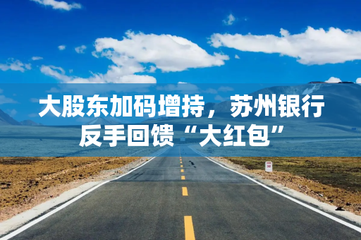 大股东加码增持，苏州银行反手回馈“大红包”