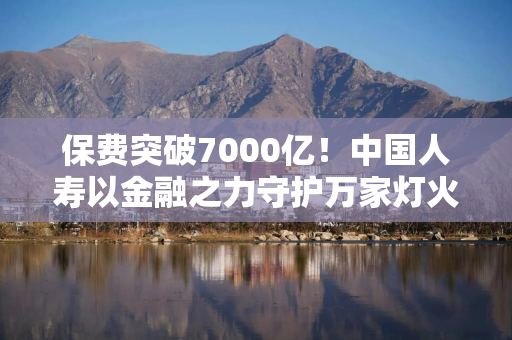 保费突破7000亿！中国人寿以金融之力守护万家灯火