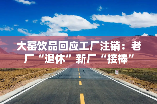 大窑饮品回应工厂注销：老厂“退休”新厂“接棒”