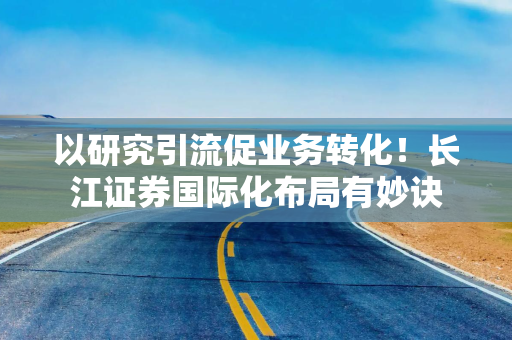 以研究引流促业务转化!长江证券国际化布局有妙诀 以研究引流促业务转化!长江证券国际化布局有妙诀