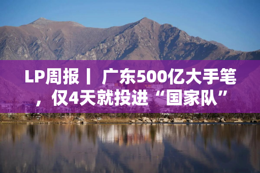 LP周报丨 广东500亿大手笔，仅4天就投进“国家队”