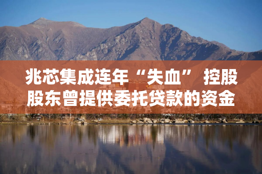 兆芯集成连年“失血” 控股股东曾提供委托贷款的资金或现疑云 兆芯集成连年“失血” 控股股东曾提供委托贷款的资金或现疑云