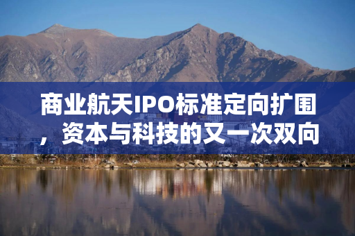 商业航天IPO标准定向扩围，资本与科技的又一次双向奔赴