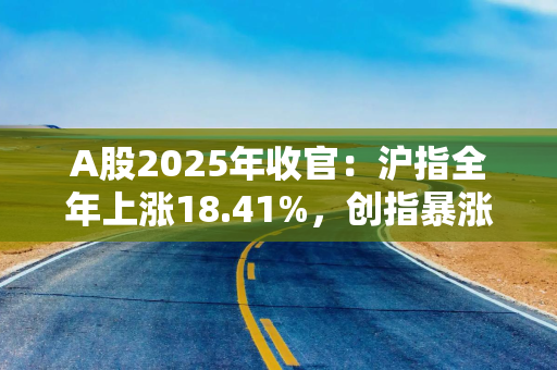 A股2025年收官：沪指全年上涨18.41%，创指暴涨49.57%