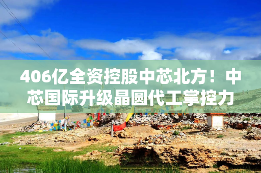 406亿全资控股中芯北方！中芯国际升级晶圆代工掌控力