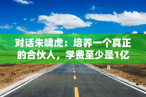 对话朱啸虎：培养一个真正的合伙人，学费至少是1亿美元