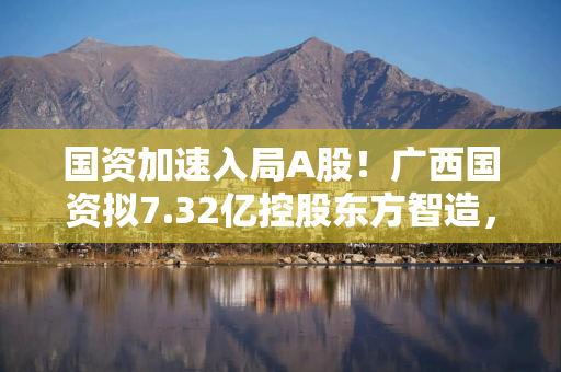 国资加速入局A股！广西国资拟7.32亿控股东方智造，原股东刚履行完2.11亿业绩补偿