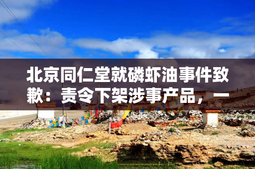 北京同仁堂就磷虾油事件致歉：责令下架涉事产品，一查到底