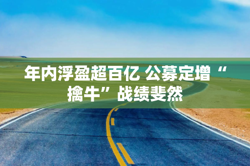 年内浮盈超百亿 公募定增“擒牛”战绩斐然