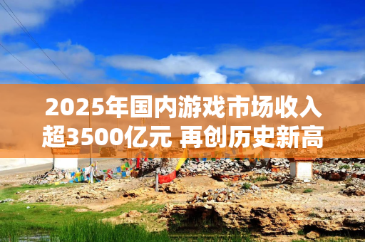 2025年国内游戏市场收入超3500亿元 再创历史新高