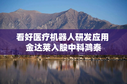 看好医疗机器人研发应用 金达莱入股中科鸿泰 看好医疗机器人研发应用 金达莱入股中科鸿泰