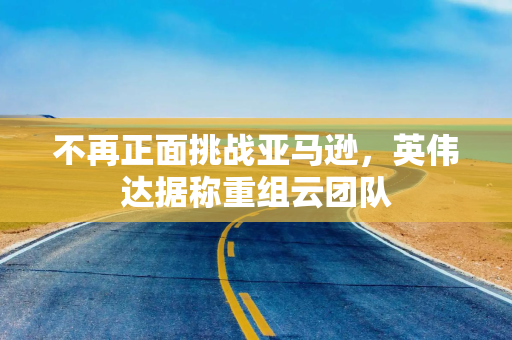 不再正面挑战亚马逊，英伟达据称重组云团队