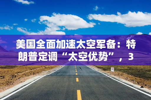 美国全面加速太空军备：特朗普定调“太空优势”，35亿美元卫星订单紧随其后