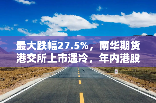 最大跌幅27.5%，南华期货港交所上市遇冷，年内港股IPO超30只首日破发