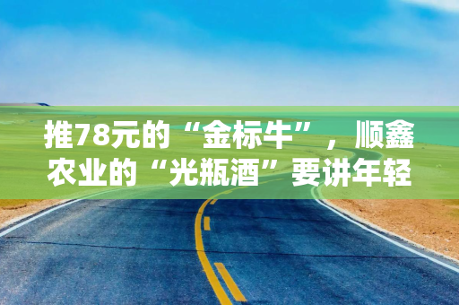 推78元的“金标牛”,顺鑫农业的“光瓶酒”要讲年轻化新故事? 推78元的“金标牛”,顺鑫农业的“光瓶酒”要讲年轻化新故事?