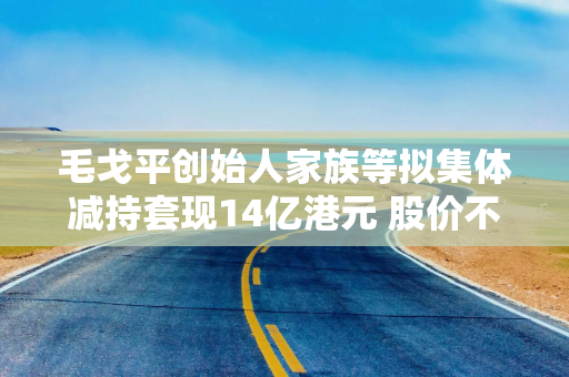 毛戈平创始人家族等拟集体减持套现14亿港元 股价不降反升