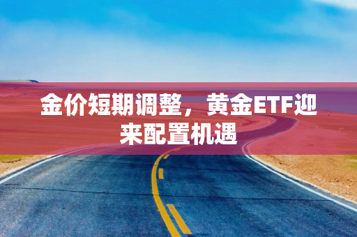 金价短期调整，黄金ETF迎来配置机遇