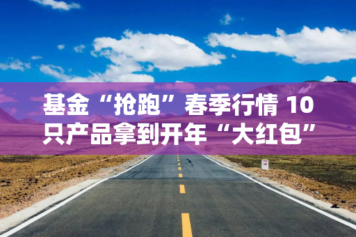 基金“抢跑”春季行情 10只产品拿到开年“大红包”
