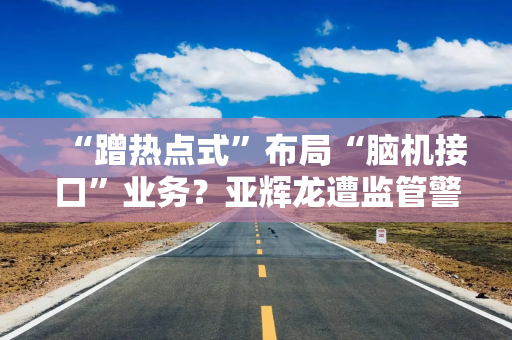 “蹭热点式”布局“脑机接口”业务？亚辉龙遭监管警示