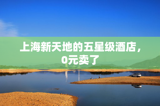 上海新天地的五星级酒店，0元卖了
