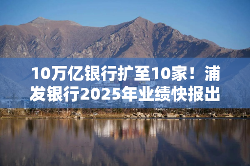 10万亿银行扩至10家！浦发银行2025年业绩快报出炉：5年来营收首次增长