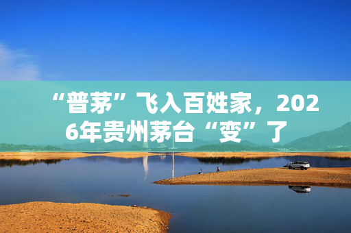 “普茅”飞入百姓家，2026年贵州茅台“变”了