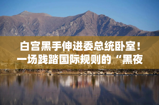 白宫黑手伸进委总统卧室!一场践踏国际规则的“黑夜绑架” 白宫黑手伸进委总统卧室!一场践踏国际规则的“黑夜绑架”