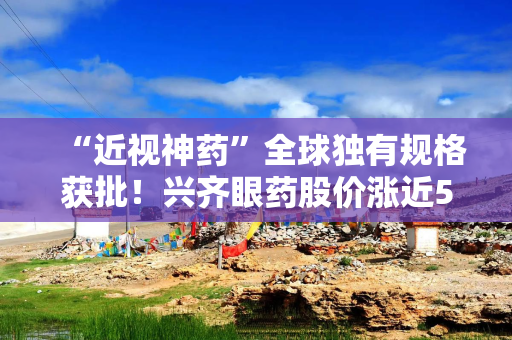 “近视神药”全球独有规格获批！兴齐眼药股价涨近5%，业绩再起飞？