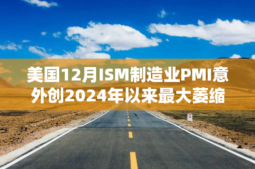 美国12月ISM制造业PMI意外创2024年以来最大萎缩，库存拖累