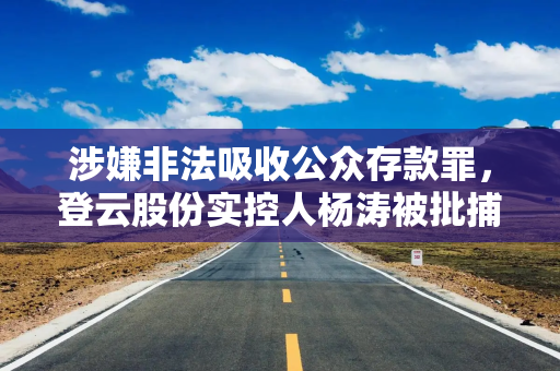 涉嫌非法吸收公众存款罪，登云股份实控人杨涛被批捕，公司：未任职董事、高管，无重大影响