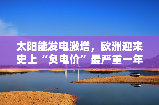 太阳能发电激增，欧洲迎来史上“负电价”最严重一年！