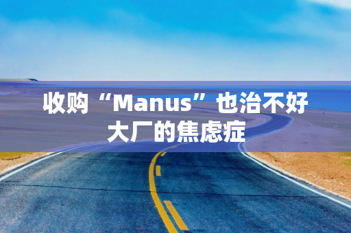 收购“Manus”也治不好大厂的焦虑症