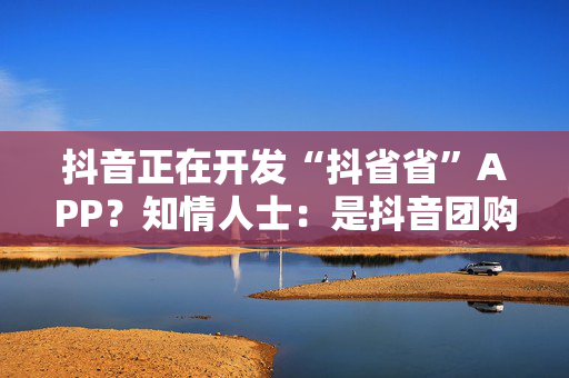 抖音正在开发“抖省省”APP？知情人士：是抖音团购到店业务的一些小探索