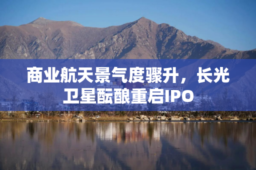 商业航天景气度骤升，长光卫星酝酿重启IPO
