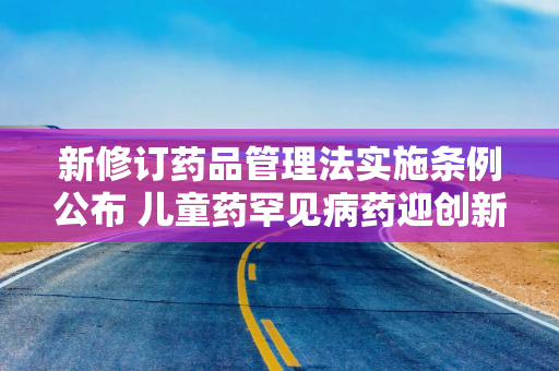 新修订药品管理法实施条例公布 儿童药罕见病药迎创新激励
