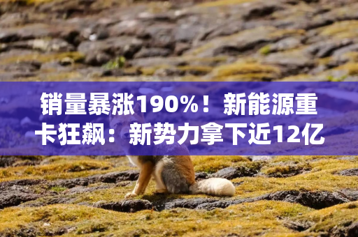 销量暴涨190%！新能源重卡狂飙：新势力拿下近12亿融资，传统巨头加速布局
