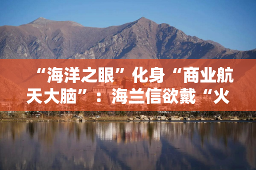 “海洋之眼”化身“商业航天大脑”：海兰信欲戴“火箭回收第一股”桂冠