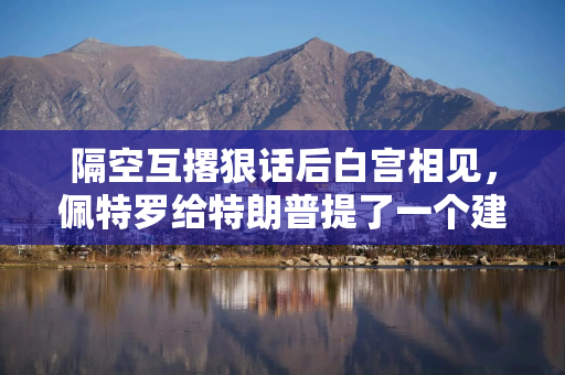 隔空互撂狠话后白宫相见，佩特罗给特朗普提了一个建议