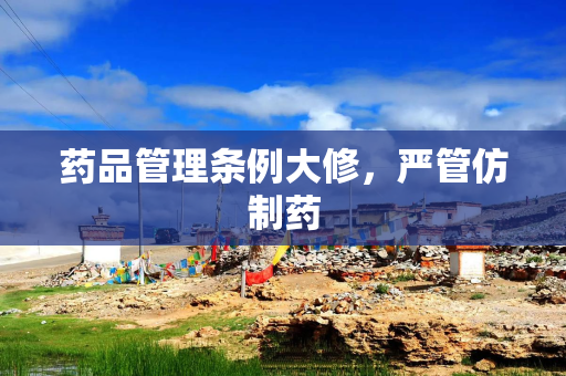 药品管理条例大修，严管仿制药