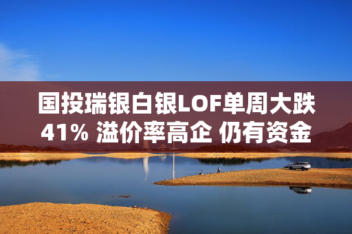 国投瑞银白银LOF单周大跌41% 溢价率高企 仍有资金冲入