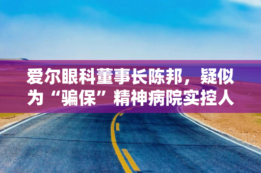 爱尔眼科董事长陈邦，疑似为“骗保”精神病院实控人