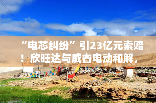 “电芯纠纷”引23亿元索赔！欣旺达与威睿电动和解，5年分期方案出炉