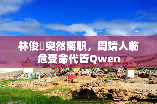 林俊旸突然离职，周靖人临危受命代管Qwen