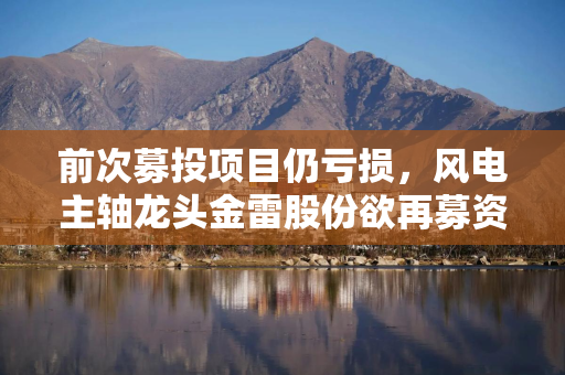 前次募投项目仍亏损，风电主轴龙头金雷股份欲再募资15.5亿元扩产，景气度拐点需警惕