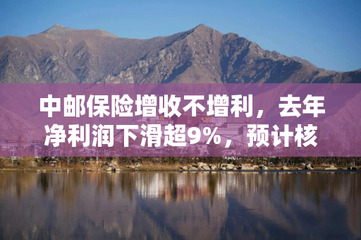 中邮保险增收不增利，去年净利润下滑超9%，预计核心偿付能力充足率继续下滑