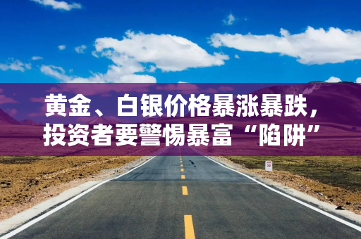 黄金、白银价格暴涨暴跌，投资者要警惕暴富“陷阱”，戒除豪赌心态