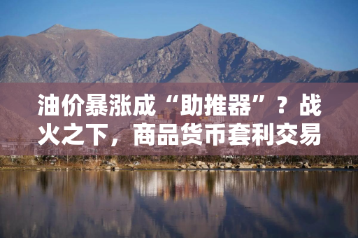 油价暴涨成“助推器”？战火之下，商品货币套利交易迎来三年来最强开局