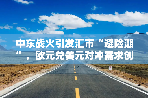 中东战火引发汇市“避险潮”，欧元兑美元对冲需求创11个月新高