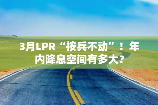 3月LPR“按兵不动”！年内降息空间有多大？