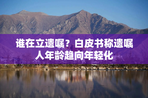 谁在立遗嘱？白皮书称遗嘱人年龄趋向年轻化